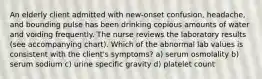 An elderly client admitted with new-onset confusion, headache, and bounding pulse has been drinking copious amounts of water and voiding frequently. The nurse reviews the laboratory results (see accompanying chart). Which of the abnormal lab values is consistent with the client's symptoms? a) serum osmolality b) serum sodium c) urine specific gravity d) platelet count