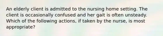 An elderly client is admitted to the nursing home setting. The client is occasionally confused and her gait is often unsteady. Which of the following actions, if taken by the nurse, is most appropriate?