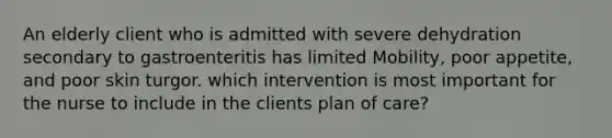 An elderly client who is admitted with severe dehydration secondary to gastroenteritis has limited Mobility, poor appetite, and poor skin turgor. which intervention is most important for the nurse to include in the clients plan of care?