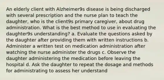 An elderly client with Alzheimer9s disease is being discharged with several prescription and the nurse plan to teach the daughter, who is the client9s primary caregiver, about drug administration. What is the best method to use in evaluating the daughter9s understanding? a. Evaluate the questions asked by the daughter after providing them with written instructions b. Administer a written test on medication administration after watching the nurse administer the drugs c. Observe the daughter administering the medication before leaving the hospital d. Ask the daughter to repeat the dosage and methods for administrating to assess her understand