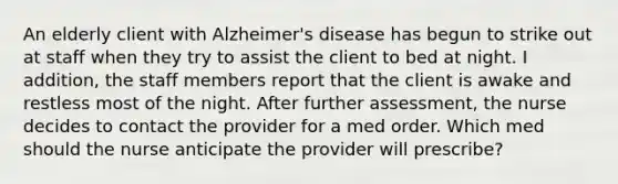 An elderly client with Alzheimer's disease has begun to strike out at staff when they try to assist the client to bed at night. I addition, the staff members report that the client is awake and restless most of the night. After further assessment, the nurse decides to contact the provider for a med order. Which med should the nurse anticipate the provider will prescribe?