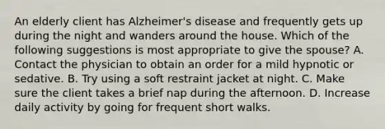 An elderly client has Alzheimer's disease and frequently gets up during the night and wanders around the house. Which of the following suggestions is most appropriate to give the spouse? A. Contact the physician to obtain an order for a mild hypnotic or sedative. B. Try using a soft restraint jacket at night. C. Make sure the client takes a brief nap during the afternoon. D. Increase daily activity by going for frequent short walks.