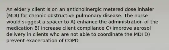 An elderly client is on an anticholinergic metered dose inhaler (MDI) for chronic obstructive pulmonary disease. The nurse would suggest a spacer to A) enhance the administration of the medication B) increase client compliance C) improve aerosol delivery in clients who are not able to coordinate the MDI D) prevent exacerbation of COPD