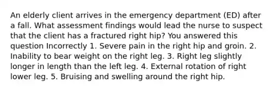 An elderly client arrives in the emergency department (ED) after a fall. What assessment findings would lead the nurse to suspect that the client has a fractured right hip? You answered this question Incorrectly 1. Severe pain in the right hip and groin. 2. Inability to bear weight on the right leg. 3. Right leg slightly longer in length than the left leg. 4. External rotation of right lower leg. 5. Bruising and swelling around the right hip.