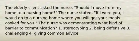 The elderly client asked the nurse, "Should I move from my home to a nursing home?" The nurse stated, "If I were you, I would go to a nursing home where you will get your meals cooked for you." The nurse was demonstrating what kind of barrier to communication? 1. stereotyping 2. being defensive 3. challenging 4. giving common advice