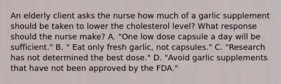 An elderly client asks the nurse how much of a garlic supplement should be taken to lower the cholesterol level? What response should the nurse make? A. "One low dose capsule a day will be sufficient." B. " Eat only fresh garlic, not capsules." C. "Research has not determined the best dose." D. "Avoid garlic supplements that have not been approved by the FDA."