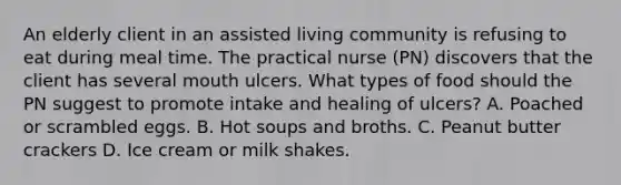 An elderly client in an assisted living community is refusing to eat during meal time. The practical nurse (PN) discovers that the client has several mouth ulcers. What types of food should the PN suggest to promote intake and healing of ulcers? A. Poached or scrambled eggs. B. Hot soups and broths. C. Peanut butter crackers D. Ice cream or milk shakes.