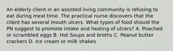 An elderly client in an assisted living community is refusing to eat during meal time. The practical nurse discovers that the client has several mouth ulcers. What types of food should the PN suggest to promote intake and healing of ulcers? A. Poached or scrambled eggs B. Hot Soups and broths C. Peanut butter crackers D. Ice cream or milk shakes