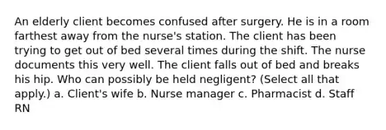 An elderly client becomes confused after surgery. He is in a room farthest away from the nurse's station. The client has been trying to get out of bed several times during the shift. The nurse documents this very well. The client falls out of bed and breaks his hip. Who can possibly be held negligent? (Select all that apply.) a. Client's wife b. Nurse manager c. Pharmacist d. Staff RN