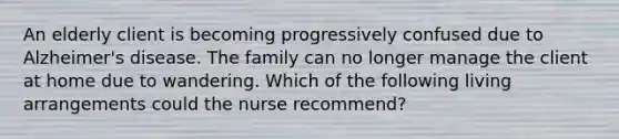 An elderly client is becoming progressively confused due to Alzheimer's disease. The family can no longer manage the client at home due to wandering. Which of the following living arrangements could the nurse recommend?