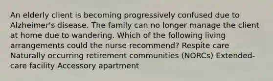 An elderly client is becoming progressively confused due to Alzheimer's disease. The family can no longer manage the client at home due to wandering. Which of the following living arrangements could the nurse recommend? Respite care Naturally occurring retirement communities (NORCs) Extended-care facility Accessory apartment