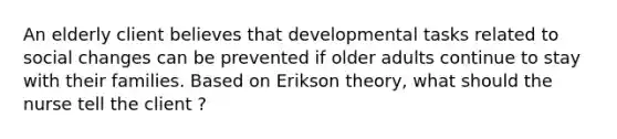 An elderly client believes that developmental tasks related to social changes can be prevented if older adults continue to stay with their families. Based on Erikson theory, what should the nurse tell the client ?