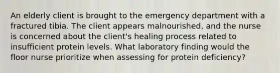 An elderly client is brought to the emergency department with a fractured tibia. The client appears malnourished, and the nurse is concerned about the client's healing process related to insufficient protein levels. What laboratory finding would the floor nurse prioritize when assessing for protein deficiency?