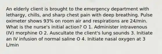 An elderly client is brought to the emergency department with lethargy, chills, and sharp chest pain with deep breathing. Pulse oximeter shows 93% on room air and respirations are 24/min. What is the nurse's initial action? O 1. Administer intravenous (IV) morphine O 2. Auscultate the client's lung sounds 3. Initiate an IV infusion of normal saline O 4. Initiate nasal oxygen at 3 L/min