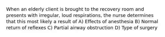 When an elderly client is brought to the recovery room and presents with irregular, loud respirations, the nurse determines that this most likely a result of A) Effects of anesthesia B) Normal return of reflexes C) Partial airway obstruction D) Type of surgery