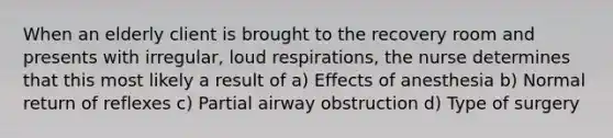 When an elderly client is brought to the recovery room and presents with irregular, loud respirations, the nurse determines that this most likely a result of a) Effects of anesthesia b) Normal return of reflexes c) Partial airway obstruction d) Type of surgery