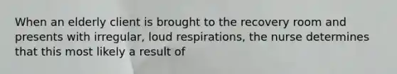 When an elderly client is brought to the recovery room and presents with irregular, loud respirations, the nurse determines that this most likely a result of