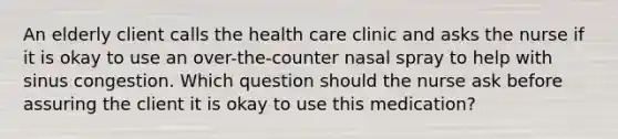 An elderly client calls the health care clinic and asks the nurse if it is okay to use an over-the-counter nasal spray to help with sinus congestion. Which question should the nurse ask before assuring the client it is okay to use this medication?