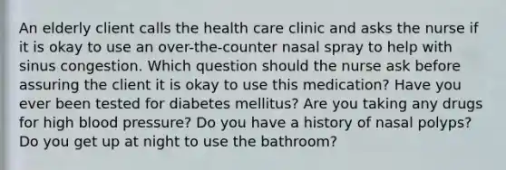 An elderly client calls the health care clinic and asks the nurse if it is okay to use an over-the-counter nasal spray to help with sinus congestion. Which question should the nurse ask before assuring the client it is okay to use this medication? Have you ever been tested for diabetes mellitus? Are you taking any drugs for high blood pressure? Do you have a history of nasal polyps? Do you get up at night to use the bathroom?