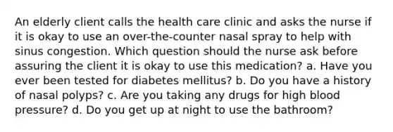 An elderly client calls the health care clinic and asks the nurse if it is okay to use an over-the-counter nasal spray to help with sinus congestion. Which question should the nurse ask before assuring the client it is okay to use this medication? a. Have you ever been tested for diabetes mellitus? b. Do you have a history of nasal polyps? c. Are you taking any drugs for high <a href='https://www.questionai.com/knowledge/kD0HacyPBr-blood-pressure' class='anchor-knowledge'>blood pressure</a>? d. Do you get up at night to use the bathroom?