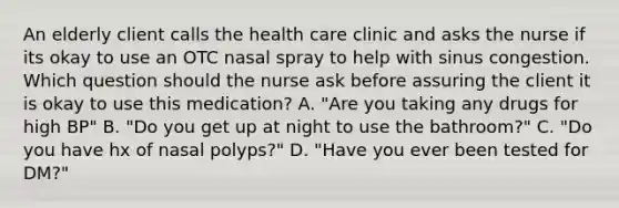 An elderly client calls the health care clinic and asks the nurse if its okay to use an OTC nasal spray to help with sinus congestion. Which question should the nurse ask before assuring the client it is okay to use this medication? A. "Are you taking any drugs for high BP" B. "Do you get up at night to use the bathroom?" C. "Do you have hx of nasal polyps?" D. "Have you ever been tested for DM?"