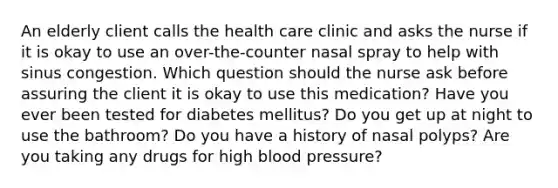 An elderly client calls the health care clinic and asks the nurse if it is okay to use an over-the-counter nasal spray to help with sinus congestion. Which question should the nurse ask before assuring the client it is okay to use this medication? Have you ever been tested for diabetes mellitus? Do you get up at night to use the bathroom? Do you have a history of nasal polyps? Are you taking any drugs for high blood pressure?