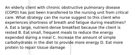 An elderly client with chronic obstructive pulmonary disease (COPD) has just been transferred to the nursing unit from critical care. What strategy can the nurse suggest to this client who experiences shortness of breath and fatigue during mealtimes? A. Eat a large, nutrient-dense breakfast because the client is rested B. Eat small, frequent meals to reduce the energy expended during a meal C. Increase the amount of simple carbohydrates in the diet to provide more energy D. Eat more protein to repair tissue damage