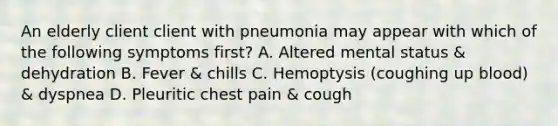 An elderly client client with pneumonia may appear with which of the following symptoms first? A. Altered mental status & dehydration B. Fever & chills C. Hemoptysis (coughing up blood) & dyspnea D. Pleuritic chest pain & cough