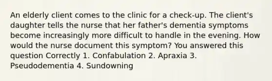 An elderly client comes to the clinic for a check-up. The client's daughter tells the nurse that her father's dementia symptoms become increasingly more difficult to handle in the evening. How would the nurse document this symptom? You answered this question Correctly 1. Confabulation 2. Apraxia 3. Pseudodementia 4. Sundowning