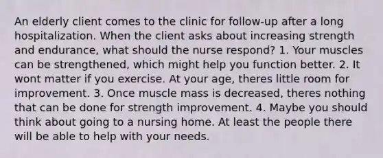 An elderly client comes to the clinic for follow-up after a long hospitalization. When the client asks about increasing strength and endurance, what should the nurse respond? 1. Your muscles can be strengthened, which might help you function better. 2. It wont matter if you exercise. At your age, theres little room for improvement. 3. Once muscle mass is decreased, theres nothing that can be done for strength improvement. 4. Maybe you should think about going to a nursing home. At least the people there will be able to help with your needs.