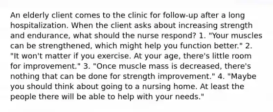 An elderly client comes to the clinic for follow-up after a long hospitalization. When the client asks about increasing strength and endurance, what should the nurse respond? 1. "Your muscles can be strengthened, which might help you function better." 2. "It won't matter if you exercise. At your age, there's little room for improvement." 3. "Once muscle mass is decreased, there's nothing that can be done for strength improvement." 4. "Maybe you should think about going to a nursing home. At least the people there will be able to help with your needs."