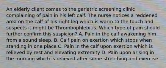 An elderly client comes to the geriatric screening clinic complaining of pain in his left calf. The nurse notices a reddened area on the calf of his right leg which is warm to the touch and suspects it might be Thrombophlebitis. Which type of pain should further confirm this suspicion? A. Pain in the calf awakening him from a sound sleep. B. Calf pain on exertion which stops when standing in one place C. Pain in the calf upon exertion which is relieved by rest and elevating extremity D. Pain upon arising in the morning which is relieved after some stretching and exercise