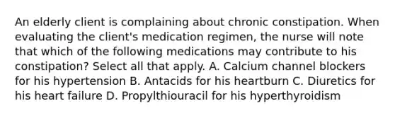 An elderly client is complaining about chronic constipation. When evaluating the client's medication regimen, the nurse will note that which of the following medications may contribute to his constipation? Select all that apply. A. Calcium channel blockers for his hypertension B. Antacids for his heartburn C. Diuretics for his heart failure D. Propylthiouracil for his hyperthyroidism