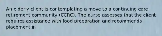 An elderly client is contemplating a move to a continuing care retirement community (CCRC). The nurse assesses that the client requires assistance with food preparation and recommends placement in