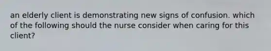 an elderly client is demonstrating new signs of confusion. which of the following should the nurse consider when caring for this client?