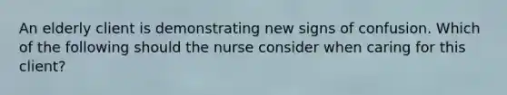 An elderly client is demonstrating new signs of confusion. Which of the following should the nurse consider when caring for this client?