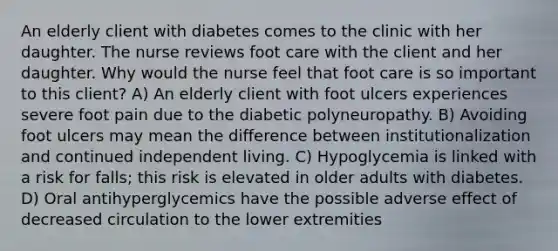 An elderly client with diabetes comes to the clinic with her daughter. The nurse reviews foot care with the client and her daughter. Why would the nurse feel that foot care is so important to this client? A) An elderly client with foot ulcers experiences severe foot pain due to the diabetic polyneuropathy. B) Avoiding foot ulcers may mean the difference between institutionalization and continued independent living. C) Hypoglycemia is linked with a risk for falls; this risk is elevated in older adults with diabetes. D) Oral antihyperglycemics have the possible adverse effect of decreased circulation to the lower extremities