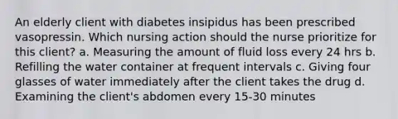 An elderly client with diabetes insipidus has been prescribed vasopressin. Which nursing action should the nurse prioritize for this client? a. Measuring the amount of fluid loss every 24 hrs b. Refilling the water container at frequent intervals c. Giving four glasses of water immediately after the client takes the drug d. Examining the client's abdomen every 15-30 minutes