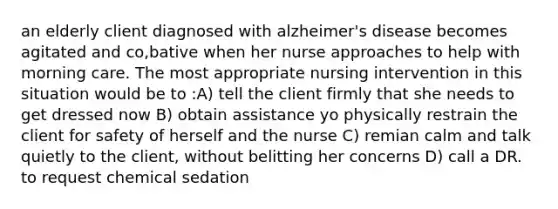 an elderly client diagnosed with alzheimer's disease becomes agitated and co,bative when her nurse approaches to help with morning care. The most appropriate nursing intervention in this situation would be to :A) tell the client firmly that she needs to get dressed now B) obtain assistance yo physically restrain the client for safety of herself and the nurse C) remian calm and talk quietly to the client, without belitting her concerns D) call a DR. to request chemical sedation