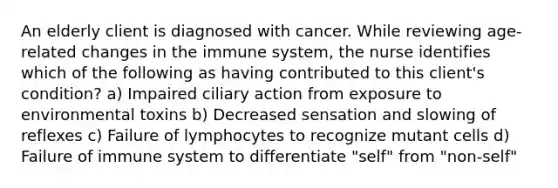 An elderly client is diagnosed with cancer. While reviewing age-related changes in the immune system, the nurse identifies which of the following as having contributed to this client's condition? a) Impaired ciliary action from exposure to environmental toxins b) Decreased sensation and slowing of reflexes c) Failure of lymphocytes to recognize mutant cells d) Failure of immune system to differentiate "self" from "non-self"