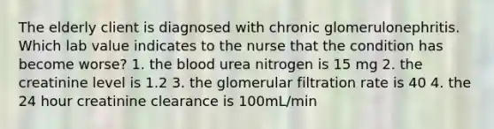 The elderly client is diagnosed with chronic glomerulonephritis. Which lab value indicates to the nurse that the condition has become worse? 1. the blood urea nitrogen is 15 mg 2. the creatinine level is 1.2 3. the glomerular filtration rate is 40 4. the 24 hour creatinine clearance is 100mL/min