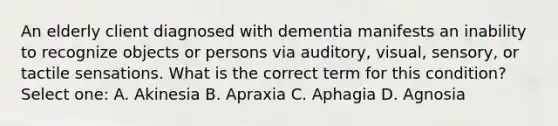 An elderly client diagnosed with dementia manifests an inability to recognize objects or persons via auditory, visual, sensory, or tactile sensations. What is the correct term for this condition? Select one: A. Akinesia B. Apraxia C. Aphagia D. Agnosia