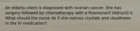 An elderly client is diagnosed with ovarian cancer. She has surgery followed by chemotherapy with a fluorouracil (Adrucil) V. What should the nurse do if she notices crystals and cloudiness in the IV medication?