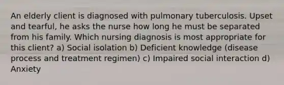 An elderly client is diagnosed with pulmonary tuberculosis. Upset and tearful, he asks the nurse how long he must be separated from his family. Which nursing diagnosis is most appropriate for this client? a) Social isolation b) Deficient knowledge (disease process and treatment regimen) c) Impaired social interaction d) Anxiety