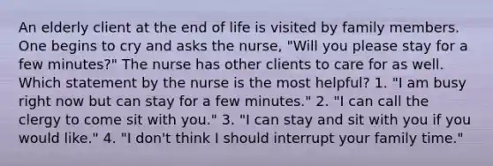 An elderly client at the end of life is visited by family members. One begins to cry and asks the nurse, "Will you please stay for a few minutes?" The nurse has other clients to care for as well. Which statement by the nurse is the most helpful? 1. "I am busy right now but can stay for a few minutes." 2. "I can call the clergy to come sit with you." 3. "I can stay and sit with you if you would like." 4. "I don't think I should interrupt your family time."