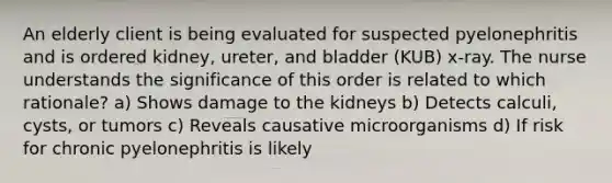 An elderly client is being evaluated for suspected pyelonephritis and is ordered kidney, ureter, and bladder (KUB) x-ray. The nurse understands the significance of this order is related to which rationale? a) Shows damage to the kidneys b) Detects calculi, cysts, or tumors c) Reveals causative microorganisms d) If risk for chronic pyelonephritis is likely