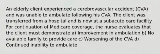 An elderly client experienced a cerebrovascular accident (CVA) and was unable to ambulate following his CVA. The client was transferred from a hospital and is now at a subacute care facility. For continuation of Medicare coverage, the nurse evaluates that the client must demonstrate a) Improvement in ambulation b) No available family to provide care c) Worsening of the CVA d) Continued inability to ambulate