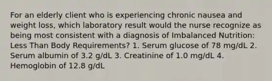 For an elderly client who is experiencing chronic nausea and weight loss, which laboratory result would the nurse recognize as being most consistent with a diagnosis of Imbalanced Nutrition: Less Than Body Requirements? 1. Serum glucose of 78 mg/dL 2. Serum albumin of 3.2 g/dL 3. Creatinine of 1.0 mg/dL 4. Hemoglobin of 12.8 g/dL