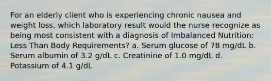 For an elderly client who is experiencing chronic nausea and weight loss, which laboratory result would the nurse recognize as being most consistent with a diagnosis of Imbalanced Nutrition: Less Than Body Requirements? a. Serum glucose of 78 mg/dL b. Serum albumin of 3.2 g/dL c. Creatinine of 1.0 mg/dL d. Potassium of 4.1 g/dL