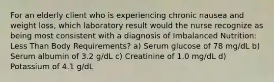 For an elderly client who is experiencing chronic nausea and weight loss, which laboratory result would the nurse recognize as being most consistent with a diagnosis of Imbalanced Nutrition: Less Than Body Requirements? a) Serum glucose of 78 mg/dL b) Serum albumin of 3.2 g/dL c) Creatinine of 1.0 mg/dL d) Potassium of 4.1 g/dL